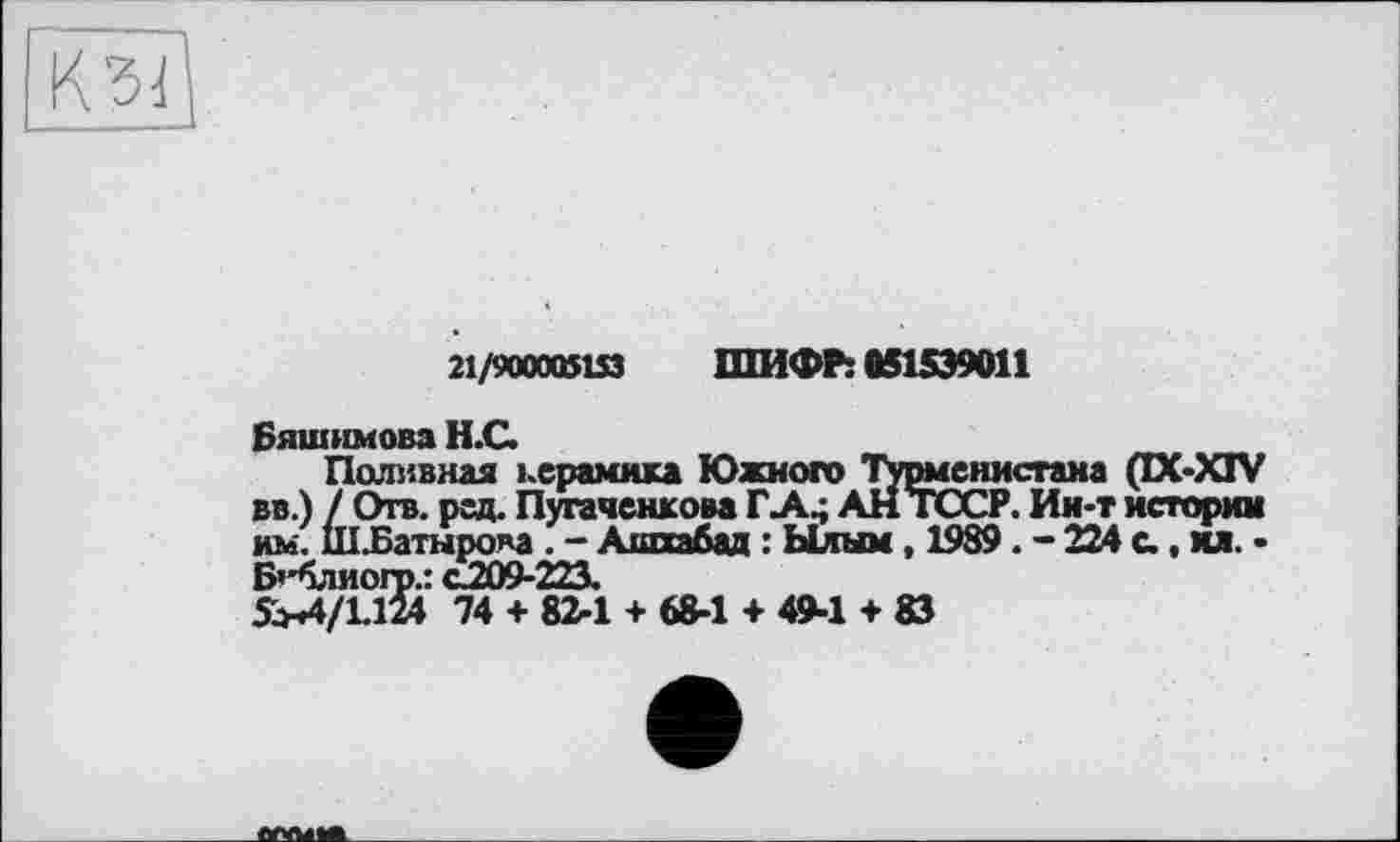 ﻿21/900005153 ШИФР: 051599011
Бяшимова Н.С.
Поливная керамика Южного Турменисгана (IX-XIV вв.) / Отв. рзд. Пугаченкова Г A4 АНТОСР. Ин-т истории им. ІШБатнрова . - Ашхабад : Ылым, 1989. - 224 с., ил. • Бгблиогр.: с.209-223.
SH4/LM4 74 + 82-1 + 68-1 + 4M + 83